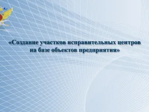 Создание  участков  исправительных  центров на   базе   объектов   предприятий
